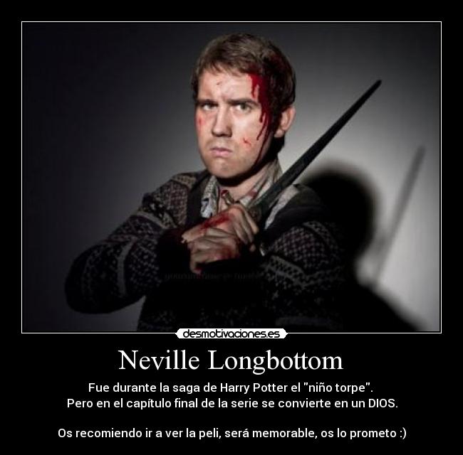 Neville Longbottom - Fue durante la saga de Harry Potter el niño torpe.
Pero en el capítulo final de la serie se convierte en un DIOS.
Os recomiendo ir a ver la peli, será memorable, os lo prometo :)