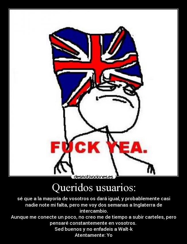Queridos usuarios: - sé que a la mayoría de vosotros os dará igual, y probablemente casi
nadie note mi falta, pero me voy dos semanas a Inglaterra de
intercambio.
Aunque me conecte un poco, no creo me de tiempo a subir carteles, pero
pensaré constantemente en vosotros.
Sed buenos y no enfadeis a Walt-k
Atentamente: Yo