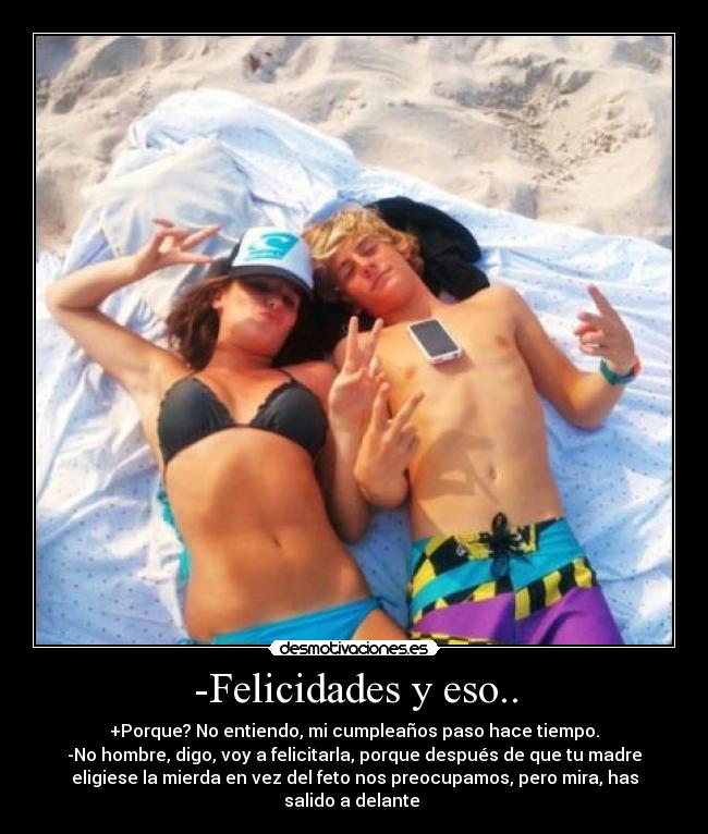 -Felicidades y eso.. - +Porque? No entiendo, mi cumpleaños paso hace tiempo.
-No hombre, digo, voy a felicitarla, porque después de que tu madre
eligiese la mierda en vez del feto nos preocupamos, pero mira, has
salido a delante