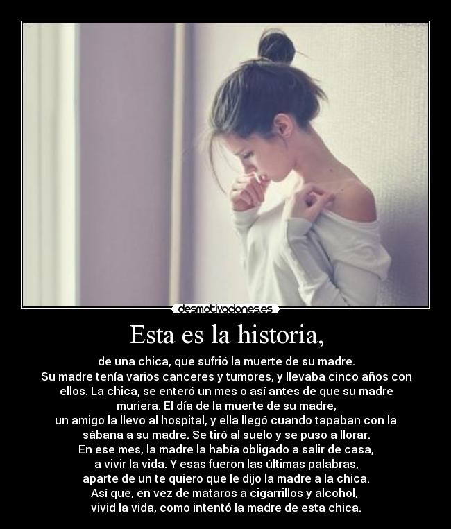 Esta es la historia, - de una chica, que sufrió la muerte de su madre.
Su madre tenía varios canceres y tumores, y llevaba cinco años con
ellos. La chica, se enteró un mes o así antes de que su madre
muriera. El día de la muerte de su madre,
un amigo la llevo al hospital, y ella llegó cuando tapaban con la
sábana a su madre. Se tiró al suelo y se puso a llorar.
En ese mes, la madre la había obligado a salir de casa,
a vivir la vida. Y esas fueron las últimas palabras,
aparte de un te quiero que le dijo la madre a la chica.
Así que, en vez de mataros a cigarrillos y alcohol, 
vivid la vida, como intentó la madre de esta chica.