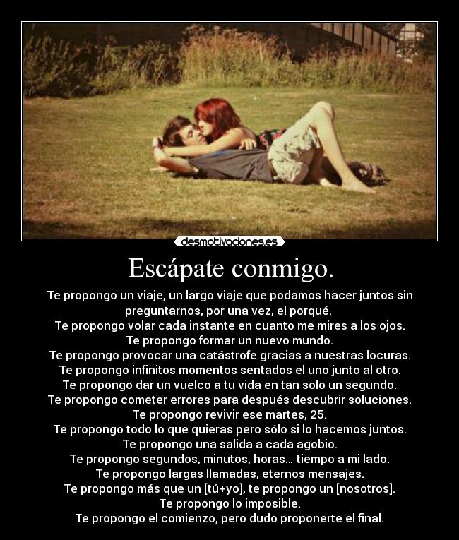 Escápate conmigo. - Te propongo un viaje, un largo viaje que podamos hacer juntos sin
preguntarnos, por una vez, el porqué. 
Te propongo volar cada instante en cuanto me mires a los ojos.
Te propongo formar un nuevo mundo.
Te propongo provocar una catástrofe gracias a nuestras locuras.
Te propongo infinitos momentos sentados el uno junto al otro.
Te propongo dar un vuelco a tu vida en tan solo un segundo.
Te propongo cometer errores para después descubrir soluciones.
Te propongo revivir ese martes, 25.
Te propongo todo lo que quieras pero sólo si lo hacemos juntos.
Te propongo una salida a cada agobio.
Te propongo segundos, minutos, horas… tiempo a mi lado.
Te propongo largas llamadas, eternos mensajes.
Te propongo más que un [tú+yo], te propongo un [nosotros].
Te propongo lo imposible.
Te propongo el comienzo, pero dudo proponerte el final.