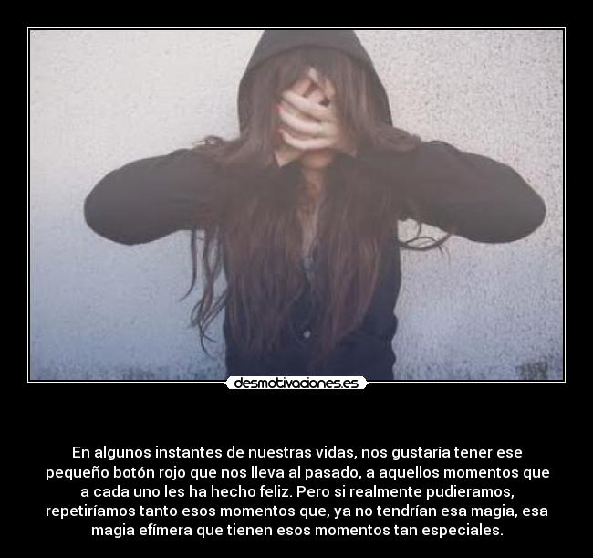 - En algunos instantes de nuestras vidas, nos gustaría tener ese
pequeño botón rojo que nos lleva al pasado, a aquellos momentos que
a cada uno les ha hecho feliz. Pero si realmente pudieramos,
repetiríamos tanto esos momentos que, ya no tendrían esa magia, esa
magia efímera que tienen esos momentos tan especiales.
