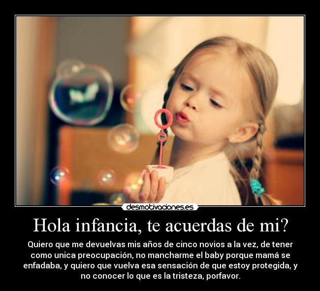 Hola infancia, te acuerdas de mi? - Quiero que me devuelvas mis años de cinco novios a la vez, de tener
como unica preocupación, no mancharme el baby porque mamá se
enfadaba, y quiero que vuelva esa sensación de que estoy protegida, y
no conocer lo que es la tristeza, porfavor.
