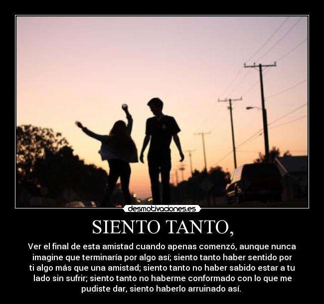 SIENTO TANTO, - Ver el final de esta amistad cuando apenas comenzó, aunque nunca
imagine que terminaría por algo así; siento tanto haber sentido por
ti algo más que una amistad; siento tanto no haber sabido estar a tu
lado sin sufrir; siento tanto no haberme conformado con lo que me
pudiste dar, siento haberlo arruinado así.