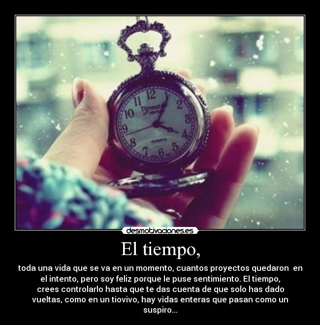 El tiempo, - toda una vida que se va en un momento, cuantos proyectos quedaron en
el intento, pero soy feliz porque le puse sentimiento. El tiempo,
crees controlarlo hasta que te das cuenta de que solo has dado
vueltas, como en un tiovivo, hay vidas enteras que pasan como un
suspiro...