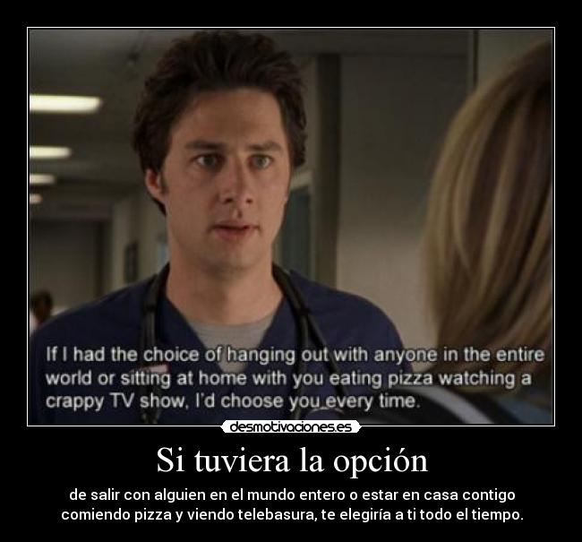 Si tuviera la opción - de salir con alguien en el mundo entero o estar en casa contigo
comiendo pizza y viendo telebasura, te elegiría a ti todo el tiempo.