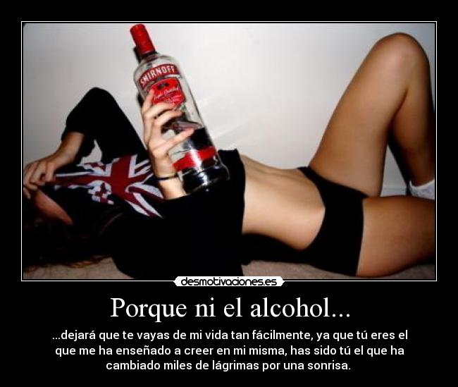 Porque ni el alcohol... - ...dejará que te vayas de mi vida tan fácilmente, ya que tú eres el
que me ha enseñado a creer en mi misma, has sido tú el que ha
cambiado miles de lágrimas por una sonrisa.