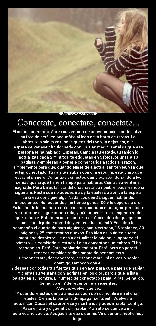 Conectate, conectate, conectate... - El se ha conectado. Abres su ventana de conversación, sonríes al ver
su foto de perfil en pequeñito al lado de la barra de tareas. La
abres, y la minimizas. No la quitas del todo, la dejas ahí, a la
espera de ver ese circulo verde con un 1 en medio, señal de que esa
persona te ha hablado. Esperas. Cambias tu estado, tu tablón lo
actualizas cada 2 minutos, te etiquetas en 5 fotos, te unes a 10
páginas y empiezas a ponerle comentarios a todos sin razón,
simplemente para que, cuando ella le de a actualizar, te vea, vea que
estás conectado. Tus visitas suben como la espuma, está claro que
estás el primero. Continúas con estos cambios, abandonando a los
demás que sí que tienen tiempo para hablarte. Cierras su ventana,
indignado. Pero bajas la lista del chat hasta su nombre, observando si
sigue ahí. Hasta que no puedes más y la vuelves a abrir, a la espera
de si eso consigue algo. Nada. Los demás siguen hablando,
impacientes. No respondes, no tienes ganas. Sólo lo esperas a ella.
Es la una de la mañana, estás cansado, mañana madrugas, pero no te
vas, porque el sigue conectado, y aún tienes la triste esperanza de
que te hable. Entonces se te ocurre la estúpida idea de que quizás
se lo ha dejado encendido y en realidad no está. Esa idea te
acompaña el cuarto de hora siguiente, con 4 estados, 15 tablones, 30
páginas y 25 comentarios nuevos. Esa idea es lo único que te
mantiene despierto. Le das a actualizar la página, el aparece el
primero. Ha cambiado el estado. Le ha comentado un cabron. El ha
respondido. Está. Está, hablando con otro. Está, pero no para ti.
Entonces cambias radicalmente de pensamiento.
-Desconectate, desconectate, desconectate.. si no vas a hablar
conmigo, tampoco con èl.
Y deseas con todas tus fuerzas que se vaya, para que paren de hablar.
Y cierras su ventana con lágrimas en los ojos, pero sigue la lista
bajada en su nombre. El número de conectados baja. Miras. Se ha ido.
Se ha ido el. Y de repente, te arrepientes.
-Vuelve, vuelve, vuelve..
Y cuando le estás dando a apagar, aún con su nombre en el chat,
vuelve. Cierras la pantalla de apagar del tuenti. Vuelves a
actualizar. Quizás el cabron ese ya se ha ido y pueda hablar contigo.
Pasa el rato y sigue ahí, sin hablar. Y al rato se vuelve a ir, y
esta vez no vuelve. Apagas y te vas a dormir. Va a ser una noche muy
larga.