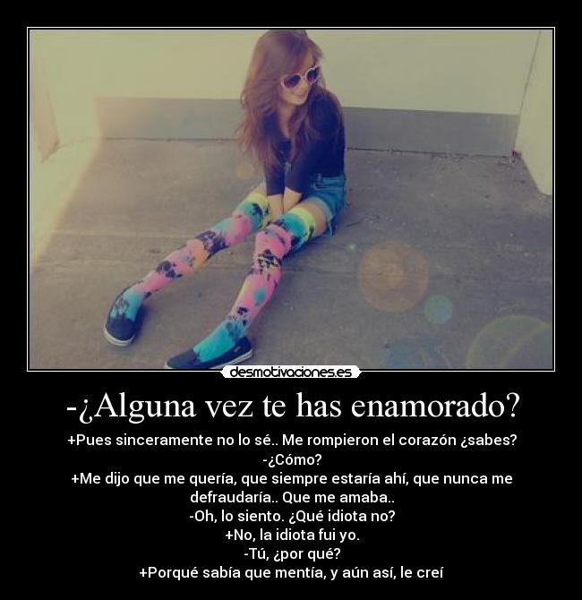 -¿Alguna vez te has enamorado? - +Pues sinceramente no lo sé.. Me rompieron el corazón ¿sabes?
-¿Cómo?
+Me dijo que me quería, que siempre estaría ahí, que nunca me
defraudaría.. Que me amaba..
-Oh, lo siento. ¿Qué idiota no?
+No, la idiota fui yo.
-Tú, ¿por qué?
+Porqué sabía que mentía, y aún así, le creí