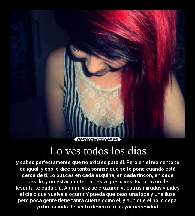 Lo ves todos los días - y sabes perfectamente que no existes para él. Pero en el momento te
da igual, y eso lo dice tu tonta sonrisa que se te pone cuando está
cerca de ti. Lo buscas en cada esquina, en cada rincón, en cada
pasillo, y no estás contenta hasta que lo ves. Es tu razón de
levantarte cada día. Alguna vez se cruzaron vuestras miradas y pides
al cielo que vuelva a ocurrir.Y pueda que seas una loca y una ilusa
pero poca gente tiene tanta suerte como él, y aun que él no lo sepa,
ya ha pasado de ser tu deseo a tu mayor necesidad.
