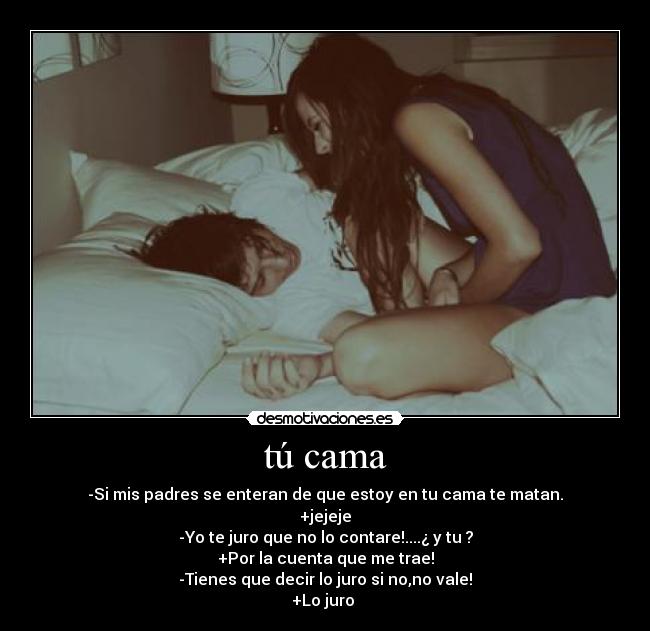 tú cama - -Si mis padres se enteran de que estoy en tu cama te matan.
+jejeje
-Yo te juro que no lo contare!....¿ y tu ?
+Por la cuenta que me trae!
-Tienes que decir lo juro si no,no vale!
+Lo juro