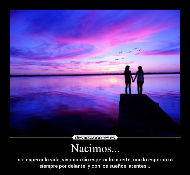 Nacimos... - sin esperar la vida, vivamos sin esperar la muerte, con la esperanza
siempre por delante, y con los sueños latentes... 
