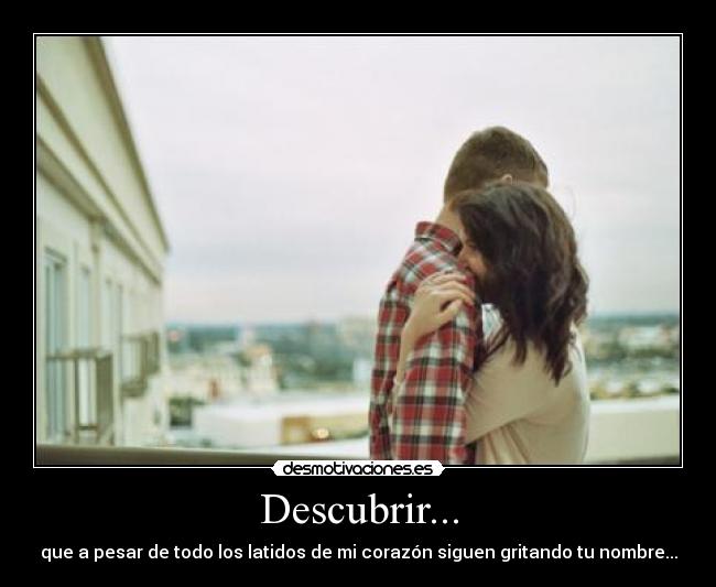 Descubrir... - que a pesar de todo los latidos de mi corazón siguen gritando tu nombre...