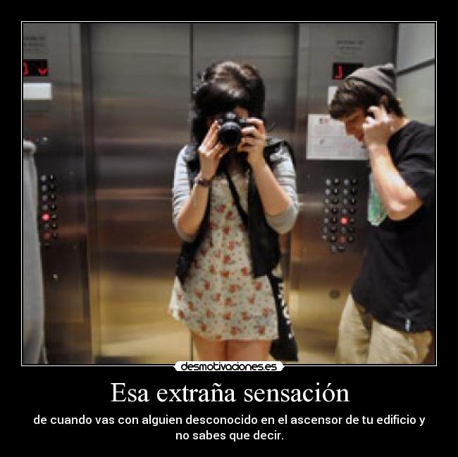 Esa extraña sensación - de cuando vas con alguien desconocido en el ascensor de tu edificio y
no sabes que decir.