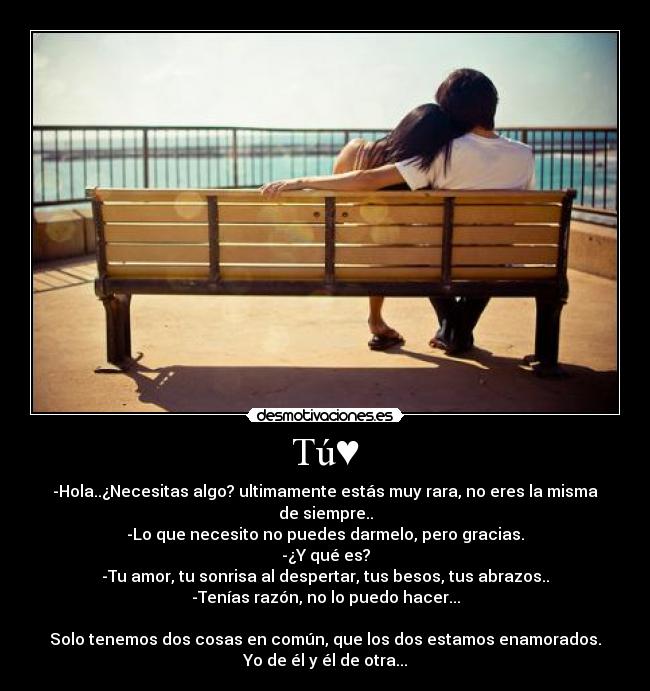 Tú♥ - -Hola..¿Necesitas algo? ultimamente estás muy rara, no eres la misma de siempre..
-Lo que necesito no puedes darmelo, pero gracias.
-¿Y qué es?
-Tu amor, tu sonrisa al despertar, tus besos, tus abrazos..
-Tenías razón, no lo puedo hacer...

Solo tenemos dos cosas en común, que los dos estamos enamorados.
Yo de él y él de otra...