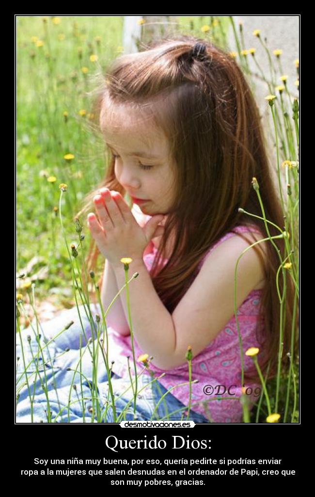 Querido Dios: - Soy una niña muy buena, por eso, quería pedirte si podrías enviar
ropa a la mujeres que salen desnudas en el ordenador de Papi, creo que
son muy pobres, gracias.