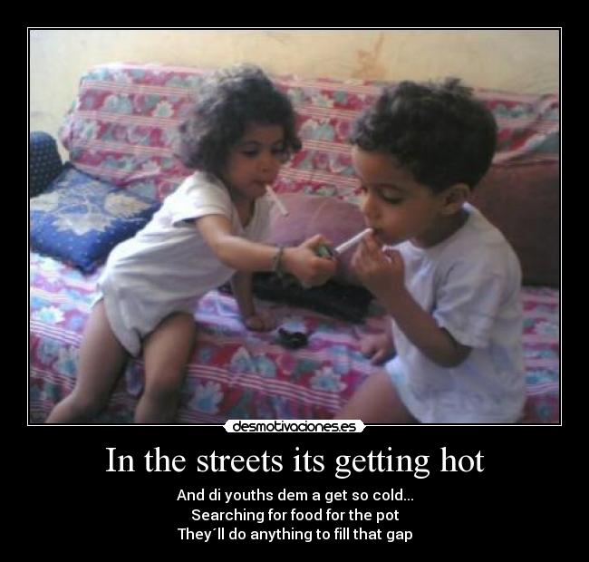 In the streets its getting hot - And di youths dem a get so cold...
Searching for food for the pot
They´ll do anything to fill that gap