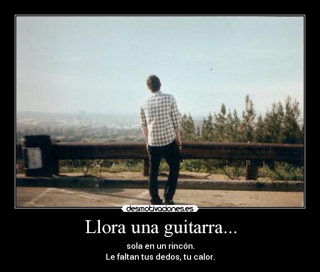 Llora una guitarra... - sola en un rincón.
Le faltan tus dedos, tu calor.
