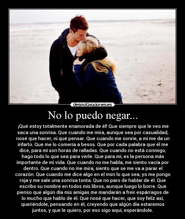 No lo puedo negar... -  ¡Qué estoy totalmente enamorada de él! Que siempre que le veo me
saca una sonrisa. Que cuando me mira, aunque sea por casualidad,
nosé que hacer, ni qué pensar. Que cuando me sonrie, a mi me da un
infarto. Que me lo comería a besos. Que por cada palabra que él me
dice, para mí son horas de ralladas. Que cuando no está conmigo,
hago todo lo que sea para verle. Que para mí, es la persona más
importante de mi vida. Que cuando no me habla, me siento vacía por
dentro. Que cuando no me mira, siento que se me va a parar el
corazón. Que cuando me dice algo en el msn lo que sea, yo me pongo
roja y me sale una sonrisa tonta. Que no paro de hablar de él. Que
escribo su nombre en todos mis libros, aunque luego lo borre. Que
pienso que algún día mis amigas me mandarán a freir espárragos de
lo mucho que hablo de él. Que nosé que hacer, que soy feliz así,
queriéndole, pensando en él, creyendo que algún día estaremos
juntos, y que le quiero, por eso sigo aquí, esperándole.