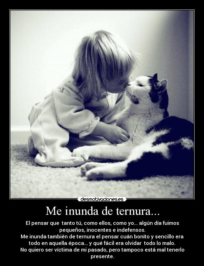 Me inunda de ternura... - El pensar que  tanto tú, como ellos, como yo... algún día fuimos
pequeños, inocentes e indefensos.
Me inunda también de ternura el pensar cuán bonito y sencillo era
todo en aquella época... y qué fácil era olvidar  todo lo malo.
No quiero ser víctima de mi pasado, pero tampoco está mal tenerlo
presente.