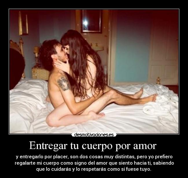 Entregar tu cuerpo por amor  - y entregarlo por placer, son dos cosas muy distintas, pero yo prefiero
regalarte mi cuerpo como signo del amor que siento hacia ti, sabiendo
que lo cuidarás y lo respetarás como si fuese tuyo. 