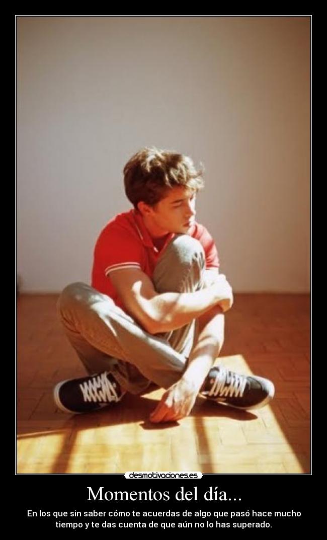Momentos del día... - En los que sin saber cómo te acuerdas de algo que pasó hace mucho
tiempo y te das cuenta de que aún no lo has superado.
