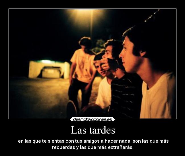 Las tardes - en las que te sientas con tus amigos a hacer nada, son las que más
recuerdas y las que más extrañarás.