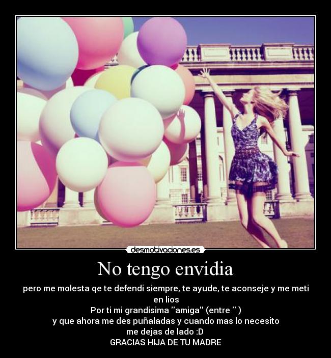No tengo envidia - pero me molesta qe te defendi siempre, te ayude, te aconseje y me meti en lios
Por ti mi grandisima amiga (entre )
y que ahora me des puñaladas y cuando mas lo necesito
me dejas de lado :D
GRACIAS HIJA DE TU MADRE