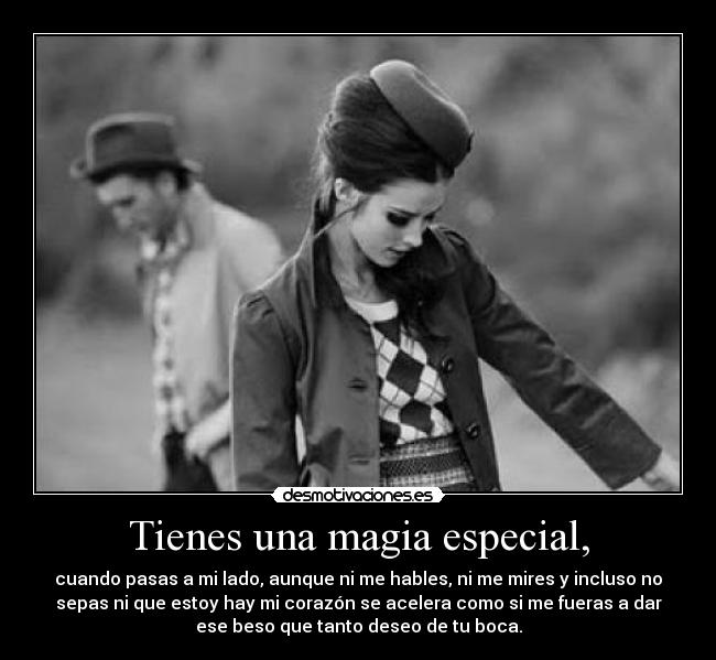 Tienes una magia especial, - cuando pasas a mi lado, aunque ni me hables, ni me mires y incluso no
sepas ni que estoy hay mi corazón se acelera como si me fueras a dar
ese beso que tanto deseo de tu boca.