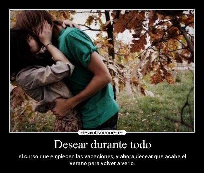 Desear durante todo - el curso que empiecen las vacaciones, y ahora desear que acabe el
verano para volver a verlo.