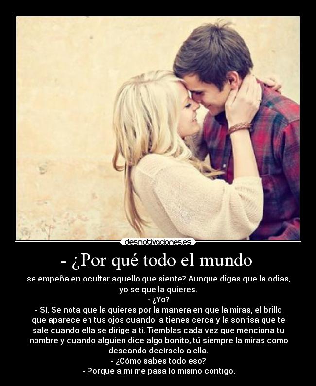 - ¿Por qué todo el mundo - se empeña en ocultar aquello que siente? Aunque digas que la odias,
yo se que la quieres.
- ¿Yo?
- Sí. Se nota que la quieres por la manera en que la miras, el brillo
que aparece en tus ojos cuando la tienes cerca y la sonrisa que te
sale cuando ella se dirige a ti. Tiemblas cada vez que menciona tu
nombre y cuando alguien dice algo bonito, tú siempre la miras como
deseando decírselo a ella.
- ¿Cómo sabes todo eso?
- Porque a mi me pasa lo mismo contigo.