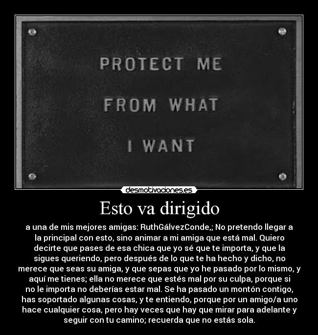 Esto va dirigido - a una de mis mejores amigas: RuthGálvezConde,; No pretendo llegar a
la principal con esto, sino animar a mi amiga que está mal. Quiero
decirte que pases de esa chica que yo sé que te importa, y que la
sigues queriendo, pero después de lo que te ha hecho y dicho, no
merece que seas su amiga, y que sepas que yo he pasado por lo mismo, y
aquí me tienes; ella no merece que estés mal por su culpa, porque si
no le importa no deberías estar mal. Se ha pasado un montón contigo,
has soportado algunas cosas, y te entiendo, porque por un amigo/a uno
hace cualquier cosa, pero hay veces que hay que mirar para adelante y
seguir con tu camino; recuerda que no estás sola.