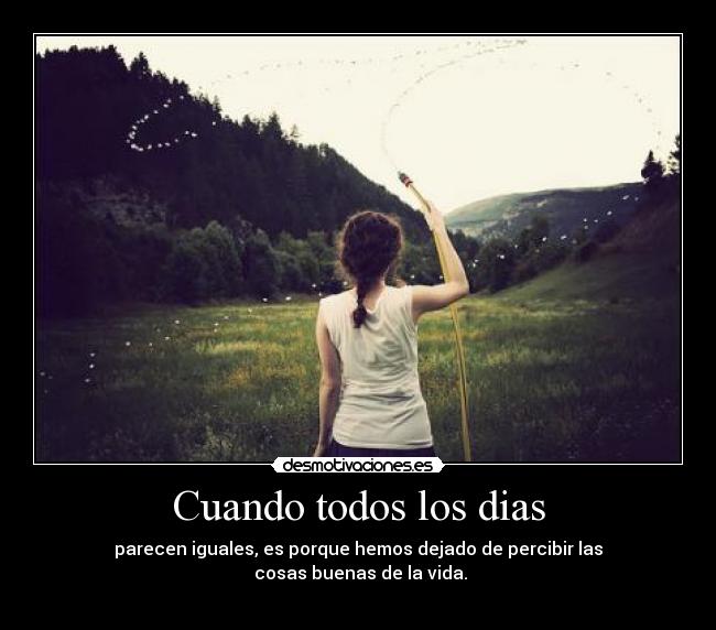 Cuando todos los dias - parecen iguales, es porque hemos dejado de percibir las
cosas buenas de la vida.
