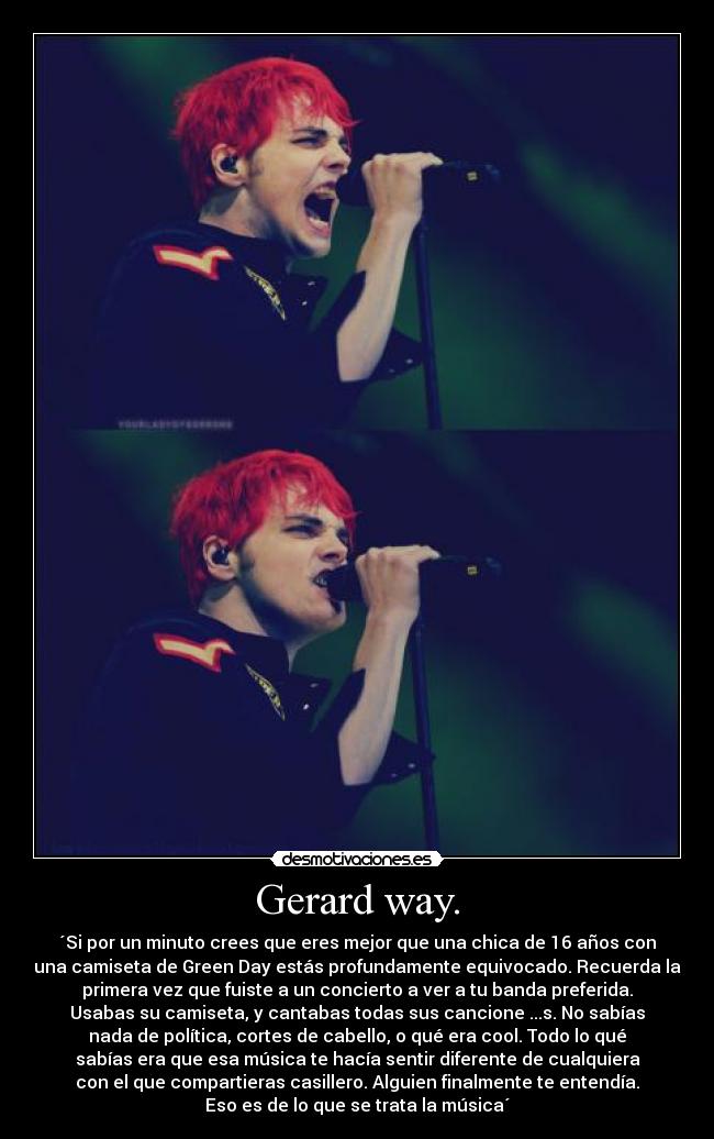 Gerard way. - ´Si por un minuto crees que eres mejor que una chica de 16 años con
una camiseta de Green Day estás profundamente equivocado. Recuerda la
primera vez que fuiste a un concierto a ver a tu banda preferida.
Usabas su camiseta, y cantabas todas sus cancione ...s. No sabías
nada de política, cortes de cabello, o qué era cool. Todo lo qué
sabías era que esa música te hacía sentir diferente de cualquiera
con el que compartieras casillero. Alguien finalmente te entendía.
Eso es de lo que se trata la música´