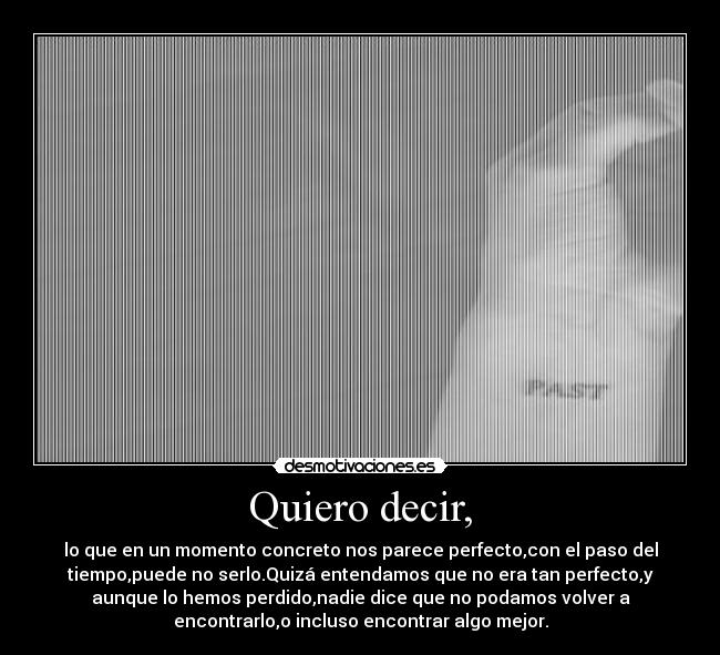 Quiero decir, - lo que en un momento concreto nos parece perfecto,con el paso del
tiempo,puede no serlo.Quizá entendamos que no era tan perfecto,y
aunque lo hemos perdido,nadie dice que no podamos volver a
encontrarlo,o incluso encontrar algo mejor.