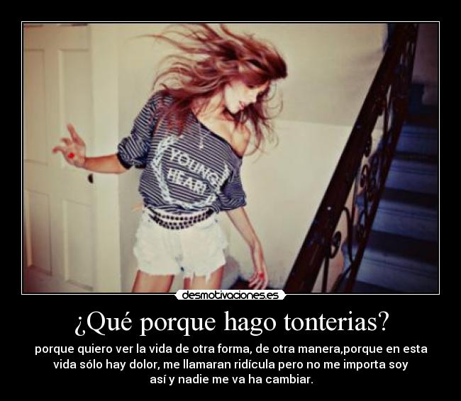 ¿Qué porque hago tonterias? - porque quiero ver la vida de otra forma, de otra manera,porque en esta
vida sólo hay dolor, me llamaran ridícula pero no me importa soy
así y nadie me va ha cambiar.