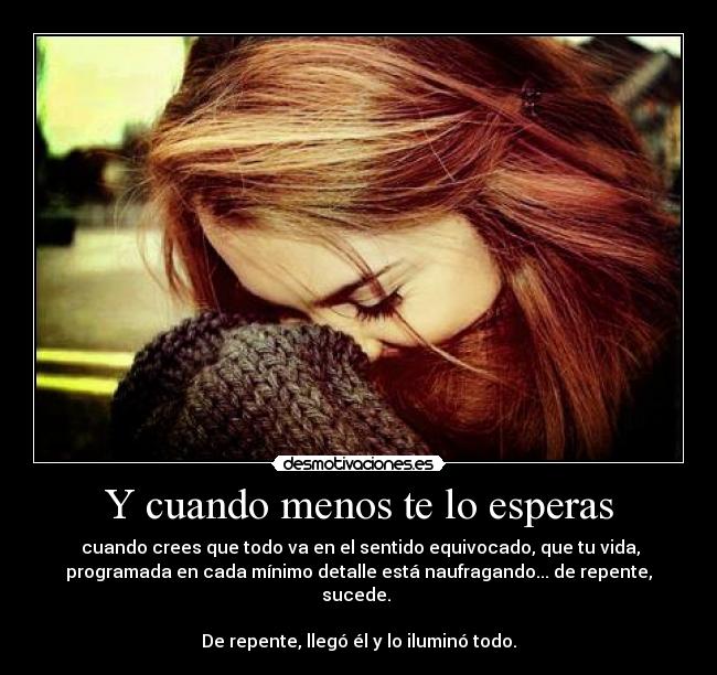Y cuando menos te lo esperas - cuando crees que todo va en el sentido equivocado, que tu vida,
programada en cada mínimo detalle está naufragando... de repente,
sucede.
De repente, llegó él y lo iluminó todo.