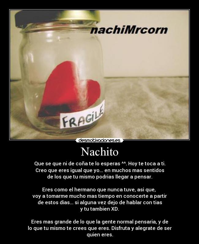 Nachito - Que se que ni de coña te lo esperas ^^. Hoy te toca a ti.
Creo que eres igual que yo... en muchos mas sentidos
de los que tu mismo podrias llegar a pensar.

Eres como el hermano que nunca tuve, asi que, 
voy a tomarme mucho mas tiempo en conocerte a partir
de estos dias... si alguna vez dejo de hablar con tias
y tu tambien XD.

Eres mas grande de lo que la gente normal pensaria, y de
lo que tu mismo te crees que eres. Disfruta y alegrate de ser
quien eres.