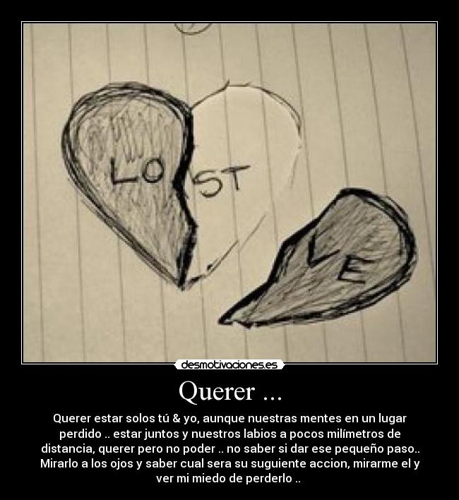 Querer ... - Querer estar solos tú & yo, aunque nuestras mentes en un lugar
perdido .. estar juntos y nuestros labios a pocos milímetros de
distancia, querer pero no poder .. no saber si dar ese pequeño paso..
Mirarlo a los ojos y saber cual sera su suguiente accion, mirarme el y
ver mi miedo de perderlo .. 