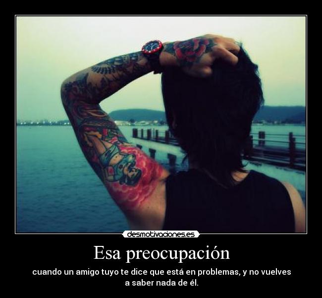 Esa preocupación - cuando un amigo tuyo te dice que está en problemas, y no vuelves
a saber nada de él.