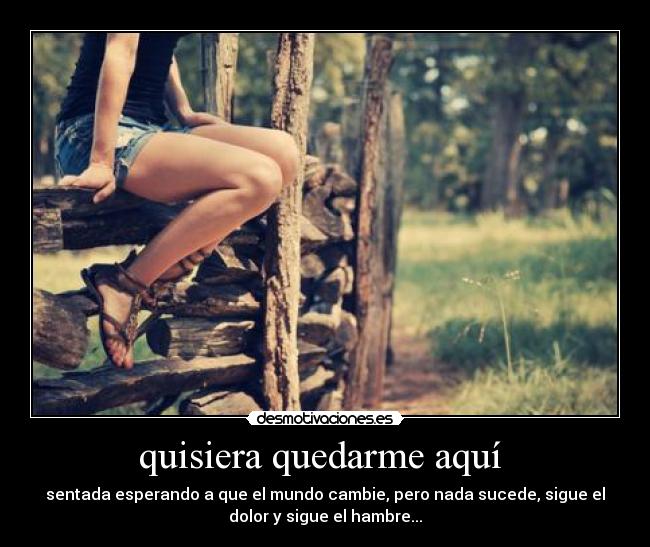 quisiera quedarme aquí  - sentada esperando a que el mundo cambie, pero nada sucede, sigue el
dolor y sigue el hambre...