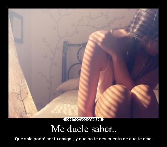 Me duele saber.. - Que solo podré ser tu amigo.., y que no te des cuenta de que te amo.