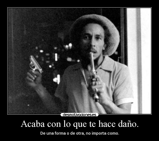 Acaba con lo que te hace daño. - De una forma o de otra, no importa como.