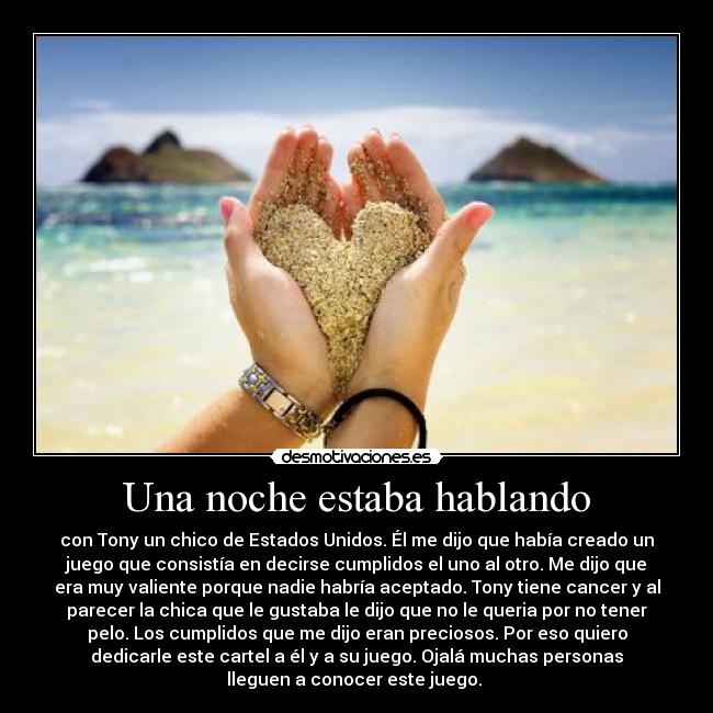 Una noche estaba hablando - con Tony un chico de Estados Unidos. Él me dijo que había creado un
juego que consistía en decirse cumplidos el uno al otro. Me dijo que
era muy valiente porque nadie habría aceptado. Tony tiene cancer y al
parecer la chica que le gustaba le dijo que no le queria por no tener
pelo. Los cumplidos que me dijo eran preciosos. Por eso quiero
dedicarle este cartel a él y a su juego. Ojalá muchas personas
lleguen a conocer este juego.
