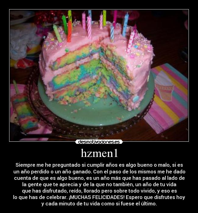 hzmen1 - Siempre me he preguntado si cumplir años es algo bueno o malo, si es
un año perdido o un año ganado. Con el paso de los mismos me he dado
cuenta de que es algo bueno, es un año más que has pasado al lado de
la gente que te aprecia y de la que no también, un año de tu vida
que has disfrutado, reído, llorado pero sobre todo vivido, y eso es
lo que has de celebrar. ¡MUCHAS FELICIDADES! Espero que disfrutes hoy
y cada minuto de tu vida como si fuese el último.