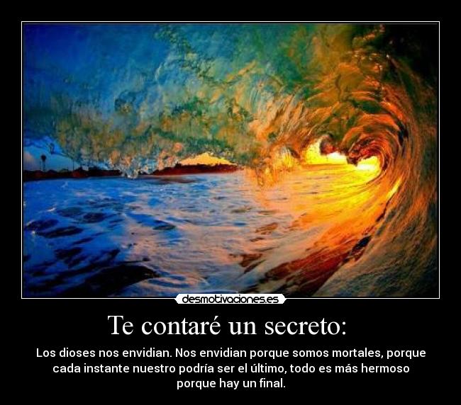 Te contaré un secreto: - Los dioses nos envidian. Nos envidian porque somos mortales, porque
cada instante nuestro podría ser el último, todo es más hermoso
porque hay un final.