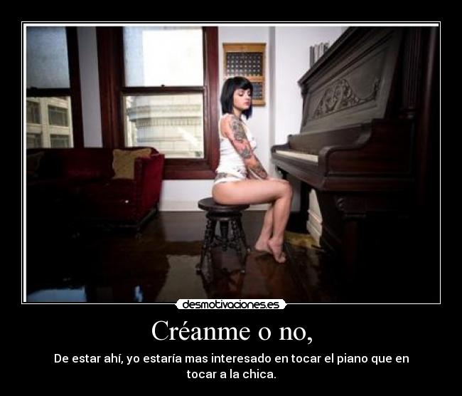 Créanme o no, - De estar ahí, yo estaría mas interesado en tocar el piano que en tocar a la chica.