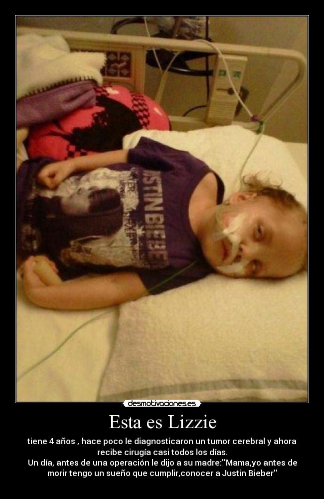 Esta es Lizzie - tiene 4 años , hace poco le diagnosticaron un tumor cerebral y ahora
recibe cirugía casi todos los días.
Un día, antes de una operación le dijo a su madre:Mama,yo antes de
morir tengo un sueño que cumplir,conocer a Justin Bieber
