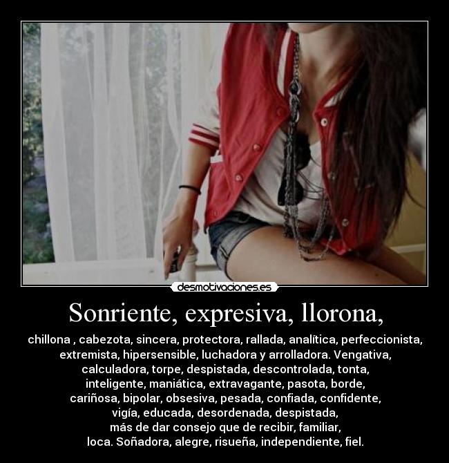 Sonriente, expresiva, llorona, - chillona , cabezota, sincera, protectora, rallada, analítica, perfeccionista,
extremista, hipersensible, luchadora y arrolladora. Vengativa,
calculadora, torpe, despistada, descontrolada, tonta,
inteligente, maniática, extravagante, pasota, borde,
cariñosa, bipolar, obsesiva, pesada, confiada, confidente,
vigía, educada, desordenada, despistada,
más de dar consejo que de recibir, familiar,
loca. Soñadora, alegre, risueña, independiente, fiel.