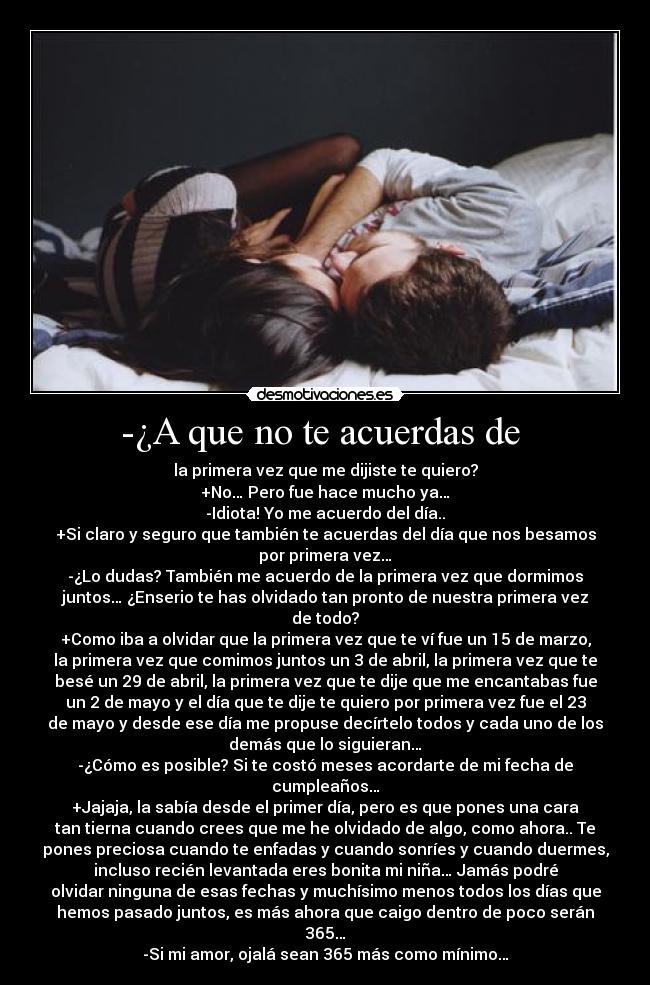 -¿A que no te acuerdas de  - la primera vez que me dijiste te quiero?
+No… Pero fue hace mucho ya…
-Idiota! Yo me acuerdo del día..
+Si claro y seguro que también te acuerdas del día que nos besamos
por primera vez…
-¿Lo dudas? También me acuerdo de la primera vez que dormimos
juntos… ¿Enserio te has olvidado tan pronto de nuestra primera vez
de todo?
+Como iba a olvidar que la primera vez que te ví fue un 15 de marzo,
la primera vez que comimos juntos un 3 de abril, la primera vez que te
besé un 29 de abril, la primera vez que te dije que me encantabas fue
un 2 de mayo y el día que te dije te quiero por primera vez fue el 23
de mayo y desde ese día me propuse decírtelo todos y cada uno de los
demás que lo siguieran…
-¿Cómo es posible? Si te costó meses acordarte de mi fecha de
cumpleaños…
+Jajaja, la sabía desde el primer día, pero es que pones una cara
tan tierna cuando crees que me he olvidado de algo, como ahora.. Te
pones preciosa cuando te enfadas y cuando sonríes y cuando duermes,
incluso recién levantada eres bonita mi niña… Jamás podré
olvidar ninguna de esas fechas y muchísimo menos todos los días que
hemos pasado juntos, es más ahora que caigo dentro de poco serán
365…
-Si mi amor, ojalá sean 365 más como mínimo…